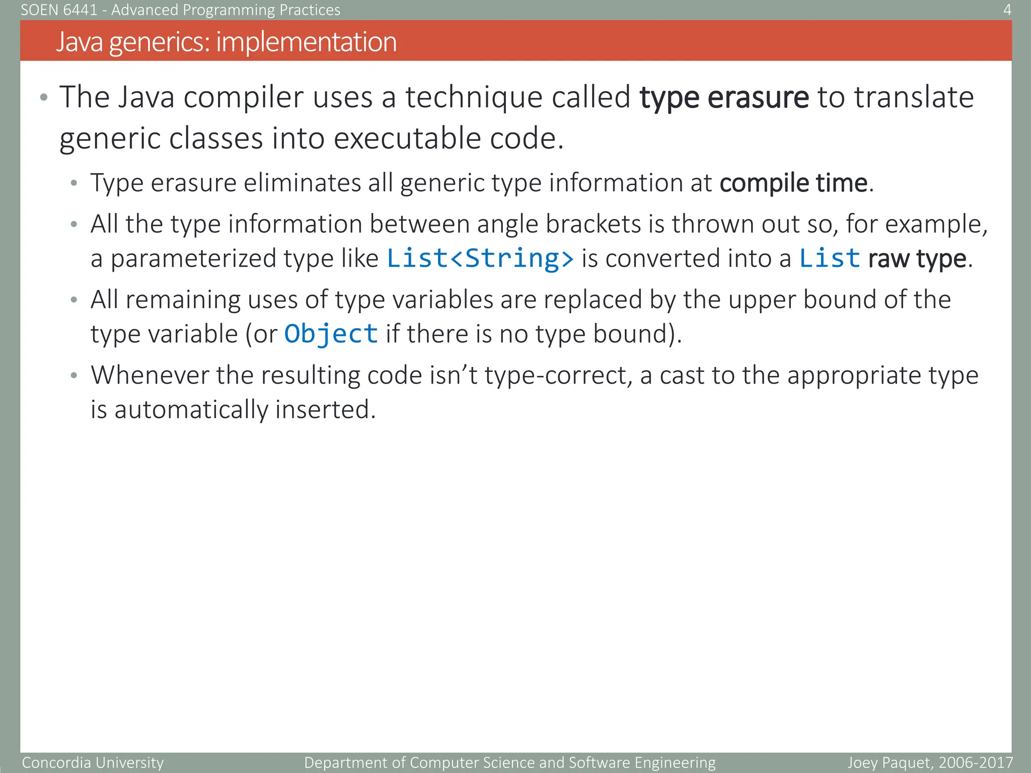 Concordia University Department of Computer Science and Software Engineering
• The Java compiler uses a technique called type erasure to translate
generic classes into executable code.
• Type erasure eliminates all generic type information at compile time.
• All the type information between angle brackets is thrown out so, for example,
a parameterized type like List<String> is converted into a List raw type.
• All remaining uses of type variables are replaced by the upper bound of the
type variable (or Object if there is no type bound).
• Whenever the resulting code isn’t type-correct, a cast to the appropriate type
is automatically inserted.
Javagenerics:implementation
Joey Paquet, 2006-2017
4
SOEN 6441 - Advanced Programming Practices
 
