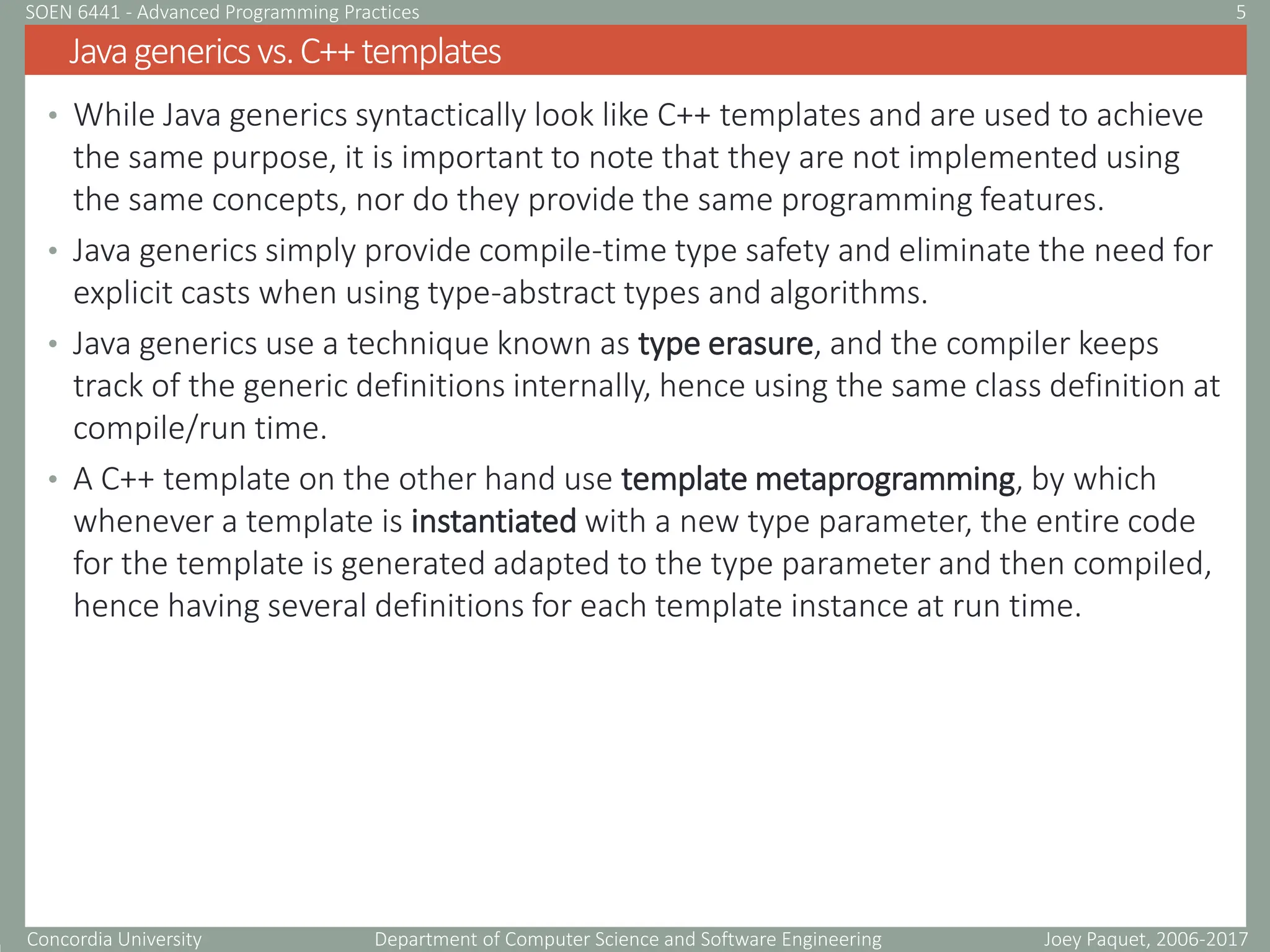 Concordia University Department of Computer Science and Software Engineering
• While Java generics syntactically look like C++ templates and are used to achieve
the same purpose, it is important to note that they are not implemented using
the same concepts, nor do they provide the same programming features.
• Java generics simply provide compile-time type safety and eliminate the need for
explicit casts when using type-abstract types and algorithms.
• Java generics use a technique known as type erasure, and the compiler keeps
track of the generic definitions internally, hence using the same class definition at
compile/run time.
• A C++ template on the other hand use template metaprogramming, by which
whenever a template is instantiated with a new type parameter, the entire code
for the template is generated adapted to the type parameter and then compiled,
hence having several definitions for each template instance at run time.
Javagenericsvs.C++templates
Joey Paquet, 2006-2017
5
SOEN 6441 - Advanced Programming Practices
 