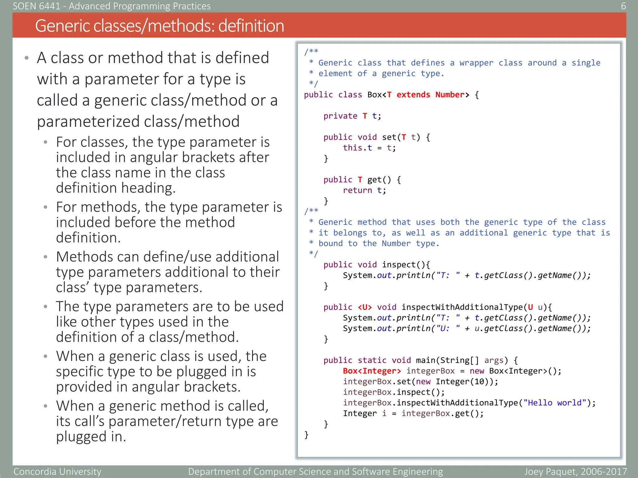 Concordia University Department of Computer Science and Software Engineering
• A class or method that is defined
with a parameter for a type is
called a generic class/method or a
parameterized class/method
• For classes, the type parameter is
included in angular brackets after
the class name in the class
definition heading.
• For methods, the type parameter is
included before the method
definition.
• Methods can define/use additional
type parameters additional to their
class’ type parameters.
• The type parameters are to be used
like other types used in the
definition of a class/method.
• When a generic class is used, the
specific type to be plugged in is
provided in angular brackets.
• When a generic method is called,
its call’s parameter/return type are
plugged in.
Genericclasses/methods:definition
Joey Paquet, 2006-2017
6
SOEN 6441 - Advanced Programming Practices
/**
* Generic class that defines a wrapper class around a single
* element of a generic type.
*/
public class Box<T extends Number> {
private T t;
public void set(T t) {
this.t = t;
}
public T get() {
return t;
}
/**
* Generic method that uses both the generic type of the class
* it belongs to, as well as an additional generic type that is
* bound to the Number type.
*/
public void inspect(){
System.out.println("T: " + t.getClass().getName());
}
public <U> void inspectWithAdditionalType(U u){
System.out.println("T: " + t.getClass().getName());
System.out.println("U: " + u.getClass().getName());
}
public static void main(String[] args) {
Box<Integer> integerBox = new Box<Integer>();
integerBox.set(new Integer(10));
integerBox.inspect();
integerBox.inspectWithAdditionalType("Hello world");
Integer i = integerBox.get();
}
}
 