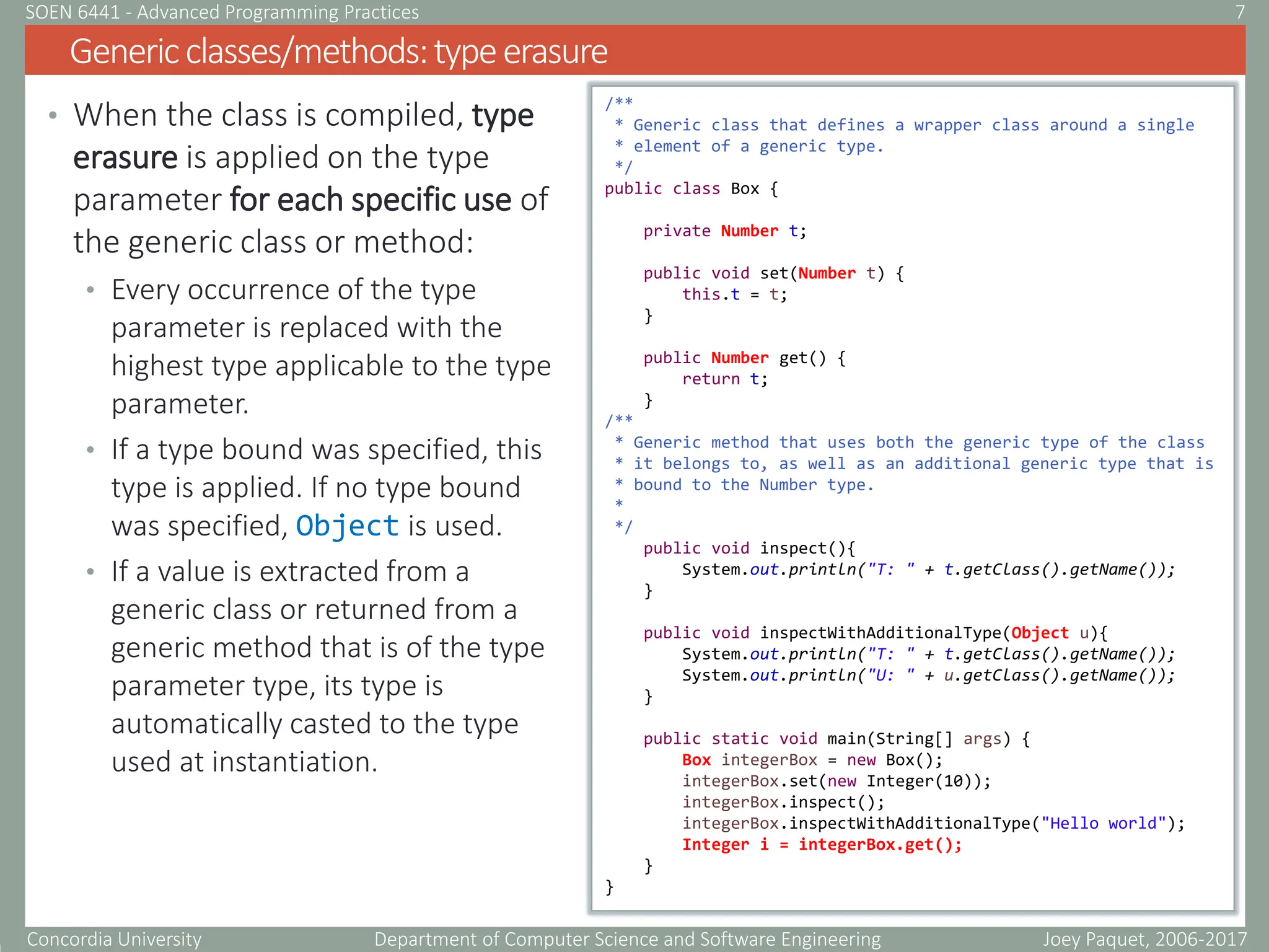 Concordia University Department of Computer Science and Software Engineering
• When the class is compiled, type
erasure is applied on the type
parameter for each specific use of
the generic class or method:
• Every occurrence of the type
parameter is replaced with the
highest type applicable to the type
parameter.
• If a type bound was specified, this
type is applied. If no type bound
was specified, Object is used.
• If a value is extracted from a
generic class or returned from a
generic method that is of the type
parameter type, its type is
automatically casted to the type
used at instantiation.
Genericclasses/methods:typeerasure
Joey Paquet, 2006-2017
7
SOEN 6441 - Advanced Programming Practices
/**
* Generic class that defines a wrapper class around a single
* element of a generic type.
*/
public class Box {
private Number t;
public void set(Number t) {
this.t = t;
}
public Number get() {
return t;
}
/**
* Generic method that uses both the generic type of the class
* it belongs to, as well as an additional generic type that is
* bound to the Number type.
*
*/
public void inspect(){
System.out.println("T: " + t.getClass().getName());
}
public void inspectWithAdditionalType(Object u){
System.out.println("T: " + t.getClass().getName());
System.out.println("U: " + u.getClass().getName());
}
public static void main(String[] args) {
Box integerBox = new Box();
integerBox.set(new Integer(10));
integerBox.inspect();
integerBox.inspectWithAdditionalType("Hello world");
Integer i = integerBox.get();
}
}
 