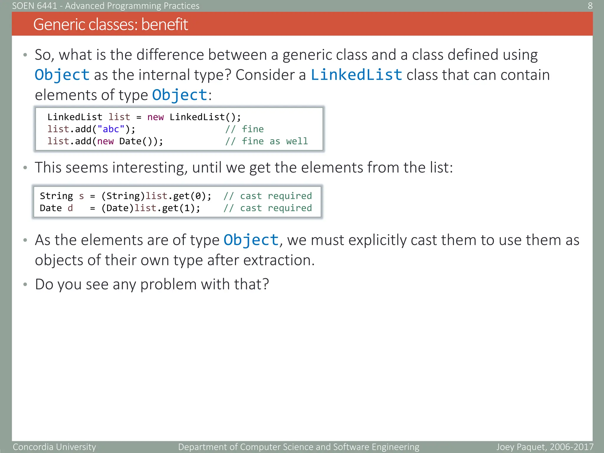 Concordia University Department of Computer Science and Software Engineering
• So, what is the difference between a generic class and a class defined using
Object as the internal type? Consider a LinkedList class that can contain
elements of type Object:
• This seems interesting, until we get the elements from the list:
• As the elements are of type Object, we must explicitly cast them to use them as
objects of their own type after extraction.
• Do you see any problem with that?
Genericclasses:benefit
Joey Paquet, 2006-2017
8
SOEN 6441 - Advanced Programming Practices
LinkedList list = new LinkedList();
list.add("abc"); // fine
list.add(new Date()); // fine as well
String s = (String)list.get(0); // cast required
Date d = (Date)list.get(1); // cast required
 