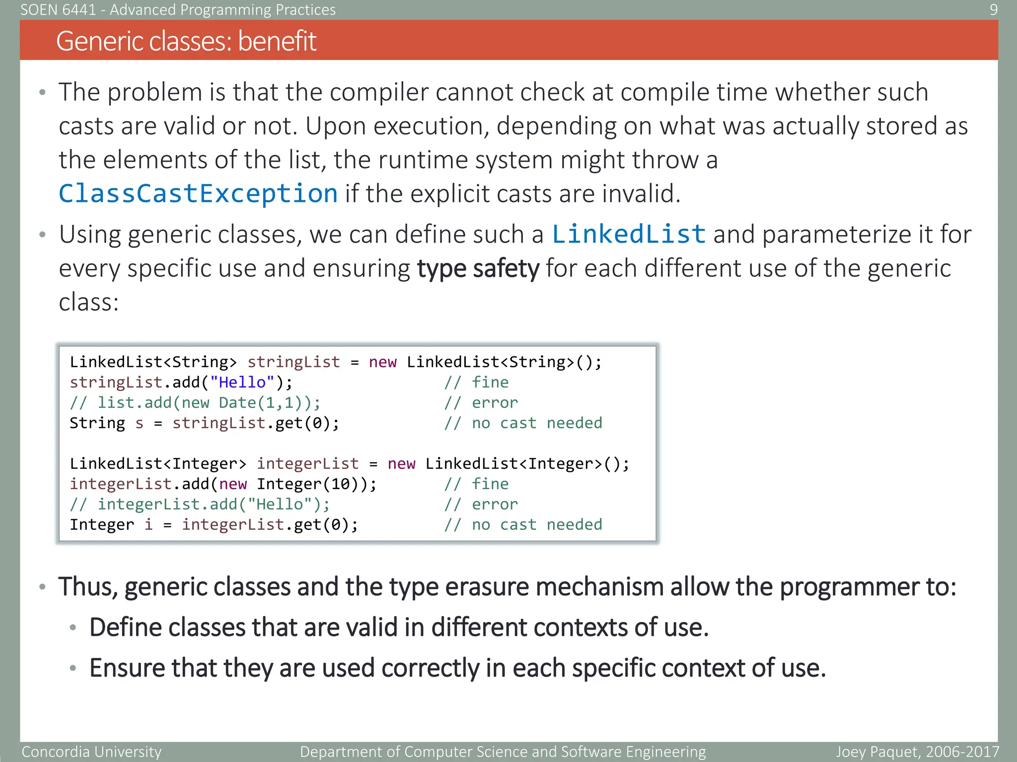 Concordia University Department of Computer Science and Software Engineering
• The problem is that the compiler cannot check at compile time whether such
casts are valid or not. Upon execution, depending on what was actually stored as
the elements of the list, the runtime system might throw a
ClassCastException if the explicit casts are invalid.
• Using generic classes, we can define such a LinkedList and parameterize it for
every specific use and ensuring type safety for each different use of the generic
class:
• Thus, generic classes and the type erasure mechanism allow the programmer to:
• Define classes that are valid in different contexts of use.
• Ensure that they are used correctly in each specific context of use.
Genericclasses:benefit
Joey Paquet, 2006-2017
9
SOEN 6441 - Advanced Programming Practices
LinkedList<String> stringList = new LinkedList<String>();
stringList.add("Hello"); // fine
// list.add(new Date(1,1)); // error
String s = stringList.get(0); // no cast needed
LinkedList<Integer> integerList = new LinkedList<Integer>();
integerList.add(new Integer(10)); // fine
// integerList.add("Hello"); // error
Integer i = integerList.get(0); // no cast needed
 