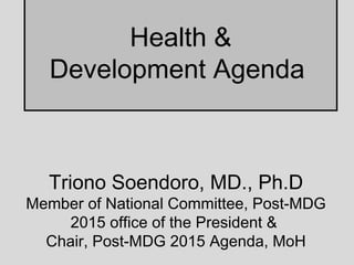 Health &
Development Agenda
Triono Soendoro, MD., Ph.D
Member of National Committee, Post-MDG
2015 office of the President &
Chair, Post-MDG 2015 Agenda, MoH
 