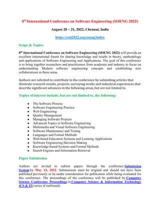 8th
International Conference on Software Engineering (SOENG 2022)
August 20 ~ 21, 2022, Chennai, India
https://csit2022.org/soeng/index
Scope & Topics
8th
International Conference on Software Engineering (SOENG 2022) will provide an
excellent international forum for sharing knowledge and results in theory, methodology
and applications of Software Engineering and Applications. The goal of this conference
is to bring together researchers and practitioners from academia and industry to focus on
understanding Modern software engineering concepts and establishing new
collaborations in these areas.
Authors are solicited to contribute to the conference by submitting articles that
illustrate research results, projects, surveying works and industrial experiences that
describe significant advances in the following areas, but are not limited to.
Topics of interest include, but are not limited to, the following:
 The Software Process
 Software Engineering Practice
 Web Engineering
 Quality Management
 Managing Software Projects
 Advanced Topics in Software Engineering
 Multimedia and Visual Software Engineering
 Software Maintenance and Testing
 Languages and Formal Methods
 Web-based Education Systems and Learning Applications
 Software Engineering Decision Making
 Knowledge-based Systems and Formal Methods
 Search Engines and Information Retrieval
Paper Submission
Authors are invited to submit papers through the conference Submission
System by May 14, 2022. Submissions must be original and should not have been
published previously or be under consideration for publication while being evaluated for
this conference. The proceedings of the conference will be published by Computer
Science Conference Proceedings in Computer Science & Information Technology
(CS & IT) series (Confirmed).
 