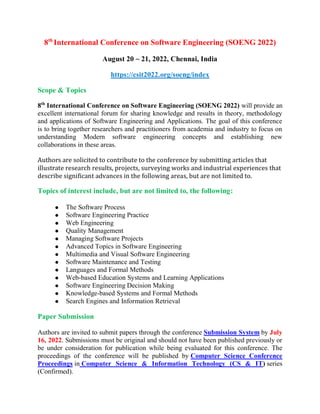8th
International Conference on Software Engineering (SOENG 2022)
August 20 ~ 21, 2022, Chennai, India
https://csit2022.org/soeng/index
Scope & Topics
8th
International Conference on Software Engineering (SOENG 2022) will provide an
excellent international forum for sharing knowledge and results in theory, methodology
and applications of Software Engineering and Applications. The goal of this conference
is to bring together researchers and practitioners from academia and industry to focus on
understanding Modern software engineering concepts and establishing new
collaborations in these areas.
Authors are solicited to contribute to the conference by submitting articles that
illustrate research results, projects, surveying works and industrial experiences that
describe significant advances in the following areas, but are not limited to.
Topics of interest include, but are not limited to, the following:
 The Software Process
 Software Engineering Practice
 Web Engineering
 Quality Management
 Managing Software Projects
 Advanced Topics in Software Engineering
 Multimedia and Visual Software Engineering
 Software Maintenance and Testing
 Languages and Formal Methods
 Web-based Education Systems and Learning Applications
 Software Engineering Decision Making
 Knowledge-based Systems and Formal Methods
 Search Engines and Information Retrieval
Paper Submission
Authors are invited to submit papers through the conference Submission System by July
16, 2022. Submissions must be original and should not have been published previously or
be under consideration for publication while being evaluated for this conference. The
proceedings of the conference will be published by Computer Science Conference
Proceedings in Computer Science & Information Technology (CS & IT) series
(Confirmed).
 
