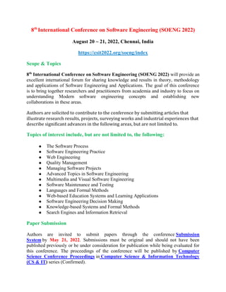 8th
International Conference on Software Engineering (SOENG 2022)
August 20 ~ 21, 2022, Chennai, India
https://csit2022.org/soeng/index
Scope & Topics
8th
International Conference on Software Engineering (SOENG 2022) will provide an
excellent international forum for sharing knowledge and results in theory, methodology
and applications of Software Engineering and Applications. The goal of this conference
is to bring together researchers and practitioners from academia and industry to focus on
understanding Modern software engineering concepts and establishing new
collaborations in these areas.
Authors are solicited to contribute to the conference by submitting articles that
illustrate research results, projects, surveying works and industrial experiences that
describe significant advances in the following areas, but are not limited to.
Topics of interest include, but are not limited to, the following:
 The Software Process
 Software Engineering Practice
 Web Engineering
 Quality Management
 Managing Software Projects
 Advanced Topics in Software Engineering
 Multimedia and Visual Software Engineering
 Software Maintenance and Testing
 Languages and Formal Methods
 Web-based Education Systems and Learning Applications
 Software Engineering Decision Making
 Knowledge-based Systems and Formal Methods
 Search Engines and Information Retrieval
Paper Submission
Authors are invited to submit papers through the conference Submission
System by May 21, 2022. Submissions must be original and should not have been
published previously or be under consideration for publication while being evaluated for
this conference. The proceedings of the conference will be published by Computer
Science Conference Proceedings in Computer Science & Information Technology
(CS & IT) series (Confirmed).
 