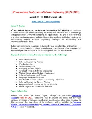 8th
International Conference on Software Engineering (SOENG 2022)
August 20 ~ 21, 2022, Chennai, India
https://csit2022.org/soeng/index
Scope & Topics
8th
International Conference on Software Engineering (SOENG 2022) will provide an
excellent international forum for sharing knowledge and results in theory, methodology
and applications of Software Engineering and Applications. The goal of this conference
is to bring together researchers and practitioners from academia and industry to focus on
understanding Modern software engineering concepts and establishing new
collaborations in these areas.
Authors are solicited to contribute to the conference by submitting articles that
illustrate research results, projects, surveying works and industrial experiences that
describe significant advances in the following areas, but are not limited to.
Topics of interest include, but are not limited to, the following:
 The Software Process
 Software Engineering Practice
 Web Engineering
 Quality Management
 Managing Software Projects
 Advanced Topics in Software Engineering
 Multimedia and Visual Software Engineering
 Software Maintenance and Testing
 Languages and Formal Methods
 Web-based Education Systems and Learning Applications
 Software Engineering Decision Making
 Knowledge-based Systems and Formal Methods
 Search Engines and Information Retrieval
Paper Submission
Authors are invited to submit papers through the conference Submission
System by June 04, 2022. Submissions must be original and should not have been
published previously or be under consideration for publication while being evaluated for
this conference. The proceedings of the conference will be published by Computer
Science Conference Proceedings in Computer Science & Information Technology
(CS & IT) series (Confirmed).
 