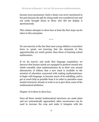 The Science of Education - Part 2B: The Awareness of Mathematization


become more permanent. Such a choice was never mentioned in
the past because the gift for doing math was considered rare and
not easily brought about in those who did not display it
spontaneously.

This volume attempts to show how at least the first steps can be
taken in this enterprise.


                                ***

No one marvels at the fact that most young children everywhere
learn to speak, not knowing that the demands of this
apprenticeship are much greater than those of learning school
mathematics.

If we do marvel, and study first language acquisition, we
discover that human minds are equipped to perform mental acts
which resemble what mathematicians do in their own mental
laboratories. It follows that a new track is available to the
scientist of education concerned with making mathematicians:
to begin with language, to become aware of its unfolding, and to
get as much help as possible from it in order to specialize some
mental structures already at work so as to give them some of the
mathematical attributes.


Chapter    is there to show how.

Once all these mental mathematical structures are made plain
and are systematically approached, other awarenesses can be
used to increase the crop and make it integrate with the

                                  2
 