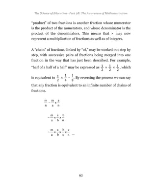 The Science of Education - Part 2B: The Awareness of Mathematization


“product” of two fractions is another fraction whose numerator
is the product of the numerators, and whose denominator is the
product of the denominators. This means that       may now
represent a multiplication of fractions as well as of integers.


A “chain” of fractions, linked by “of,” may be worked out step by
step, with successive pairs of fractions being merged into one
fraction in the way that has just been described. For example,

“half of a half of a half” may be expressed as                  , which

is equivalent to          ~ . By reversing the process we can say

that any fraction is equivalent to an infinite number of chains of
fractions.




                                  92
 