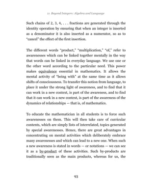 11 Beyond Integers: Algebra and Language


Such chains of , , , . . . fractions are generated through the
identity operation by ensuring that when an integer is inserted
as a denominator it is also inserted as a numerator, so as to
“cancel” the effect of the first insertion.


The different words “product,” “multiplication,” “of,” refer to
awarenesses which can be linked together mentally in the way
that words can be linked in everyday language. We use one or
the other word according to the particular need. This power
makes equivalence essential in mathematics. It allows the
mental activity of “being with” at the same time as it allows
shifts of consciousness. To transfer this notion from language, to
place it under the strong light of awareness, and to find that it
can work in a new context, is part of the awareness, and to find
that it can work in a new context, is part of the awareness of the
dynamics of relationships — that is, of mathematics.


To educate the mathematician in all students is to force such
awarenesses on them. This will then take care of curricular
contents, which are simply lists of interrelated, topics generated
by special awarenesses. Hence, there are great advantages in
concentrating on mental activities which deliberately embrace
many awarenesses and which can lead to a new one. When such
a new awareness is stated in words — or notations — we can see
it as a by-product of these activities. Such by-products are
traditionally seen as the main products, whereas for us, the




                                  93
 