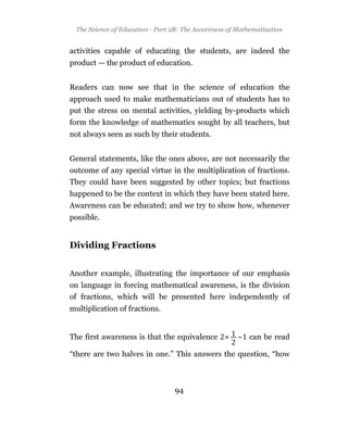 The Science of Education - Part 2B: The Awareness of Mathematization


activities capable of educating the students, are indeed the
product — the product of education.


Readers can now see that in the science of education the
approach used to make mathematicians out of students has to
put the stress on mental activities, yielding by-products which
form the knowledge of mathematics sought by all teachers, but
not always seen as such by their students.


General statements, like the ones above, are not necessarily the
outcome of any special virtue in the multiplication of fractions.
They could have been suggested by other topics; but fractions
happened to be the context in which they have been stated here.
Awareness can be educated; and we try to show how, whenever
possible.


Dividing Fractions


Another example, illustrating the importance of our emphasis
on language in forcing mathematical awareness, is the division
of fractions, which will be presented here independently of
multiplication of fractions.


The first awareness is that the equivalence            ~ can be read

“there are two halves in one.” This answers the question, “how



                                  94
 