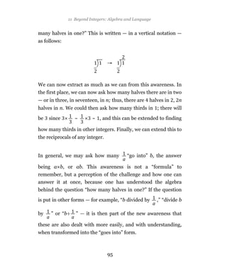 11 Beyond Integers: Algebra and Language


many halves in one?” This is written — in a vertical notation —
as follows:




We can now extract as much as we can from this awareness. In
the first place, we can now ask how many halves there are in two
— or in three, in seventeen, in n; thus, there are   halves in , n
halves in n. We could then ask how many thirds in ; there will

be   since       ~       ~ , and this can be extended to finding

how many thirds in other integers. Finally, we can extend this to
the reciprocals of any integer.


In general, we may ask how many           “go into” b, the answer

being a b, or ab. This awareness is not a “formula” to
remember, but a perception of the challenge and how one can
answer it at once, because one has understood the algebra
behind the question “how many halves in one?” If the question

is put in other forms — for example, “b divided by       ,” “divide b

by    ” or “b÷   ” — it is then part of the new awareness that

these are also dealt with more easily, and with understanding,
when transformed into the “goes into” form.



                                  95
 