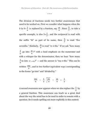 The Science of Education - Part 2B: The Awareness of Mathematization


                                  ***


The division of fractions needs two further awarenesses that
need to be worked on. First we consider what happens when the

b in b÷    is replaced by a fraction, say        . Since      , to take a

specific example, is also          , and the reciprocal is read with

the suffix “th” as part of its name, then                  is read “five

sevenths.” Similarly,        is read “m n-ths.” If we ask “how many

   go into      ?” with a loud emphasis on the numerator and

with a whisper for the denominator, then we hear “how many

  to into m   n-ths?”   — and the answer is “ma n-ths.” This can be

written       , and in two further equivalent ways corresponding

to the forms “go into” and “divided by.”




A second awareness now appears when we also replace the               by

a general fraction. This awareness can teach us a great deal
about the way the mind has to be used in order to remain with a
question. So it needs spelling out more explicitly in this context.


                                   96
 