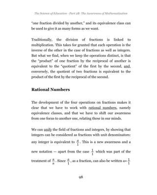 The Science of Education - Part 2B: The Awareness of Mathematization


“one fraction divided by another,” and its equivalence class can
be used to give it as many forms as we want.


Traditionally,    the      division    of   fractions   is   linked      to
multiplication. This takes for granted that each operation is the
inverse of the other in the case of fractions as well as integers.
But what we find, when we keep the operations distinct, is that
the “product” of one fraction by the reciprocal of another is
equivalent to the “quotient” of the first by the second, and,
conversely, the quotient of two fractions is equivalent to the
product of the first by the reciprocal of the second.


Rational Numbers


The development of the four operations on fractions makes it
clear that we have to work with rational numbers, namely
equivalence classes, and that we have to shift our awareness
from one focus to another one, relating these in our minds.


We can unify the field of fractions and integers, by showing that
integers can be considered as fractions with unit denominators:

any integer is equivalent to          . This is a new awareness and a

new notation — apart from the case              which was part of the

treatment of     . Since      , as a fraction, can also be written a



                                      98
 