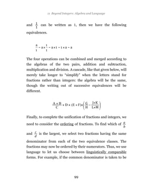 11 Beyond Integers: Algebra and Language



and      can be written as         , then we have the following

equivalences.




The four operations can be combined and merged according to
the algebras of the two pairs, addition and subtraction,
multiplication and division. A cascade, like that given below, will
merely take longer to “simplify” when the letters stand for
fractions rather than integers: the algebra will be the same,
though the writing out of successive equivalences will be
different.




Finally, to complete the unification of fractions and integers, we

need to consider the ordering of fractions. To find which of

and     is the largest, we select two fractions having the same

denominator from each of the two equivalence classes. The
fractions may now be ordered by their numerators. Thus, we use
language to let us choose between linguistically comparable
forms. For example, if the common denominator is taken to be




                                  99
 