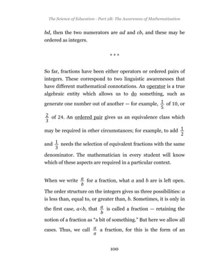The Science of Education - Part 2B: The Awareness of Mathematization


bd, then the two numerators are ad and cb, and these may be
ordered as integers.


                                 ***


So far, fractions have been either operators or ordered pairs of
integers. These correspond to two linguistic awarenesses that
have different mathematical connotations. An operator is a true
algebraic entity which allows us to do something, such as

generate one number out of another — for example,             of    , or

   of    . An ordered pair gives us an equivalence class which

may be required in other circumstances; for example, to add

and     needs the selection of equivalent fractions with the same

denominator. The mathematician in every student will know
which of these aspects are required in a particular context.


When we write        for a fraction, what a and b are is left open.

The order structure on the integers gives us three possibilities: a
is less than, equal to, or greater than, b. Sometimes, it is only in

the first case, a<b, that      is called a fraction — retaining the

notion of a fraction as “a bit of something.” But here we allow all

cases. Thus, we call        a fraction, for this is the form of an


                                 100
 