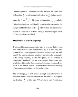 11 Beyond Integers: Algebra and Language


“identity operator.” Moreover we also include the third case,

a>b, so that        , say, is as much a fraction as     . In this case we

can write      as          , this being equivalent to          , called a

“mixed number? and traditionally re-written by juxtaposing the

integer and the fraction parts,          .This form is but a relic of the

notion of a fraction as part of a whole, a historical aspect which
does not need to be retained.


Decimals: A New Language


It occurred to someone, centuries ago, to propose that we read
and write fractions with denominator              in a new way. This
proposal has been adopted universally, even though not with
exactly the same words and notation everywhere. So we can give
it to young students, in the first place, as an exercise in
translation. “Decimals” are not new fractions, but they do have
attributes which make them more useful in some contexts. It is a
mark of the human side of a mathematician to choose any way
of saving time and effort, and decimals do that.


The new language is first learned through a set of exercises in
which we concentrate on the words and the notation. We replace

the fraction          by the form “. ”, which is read “point one.”



                                   101
 