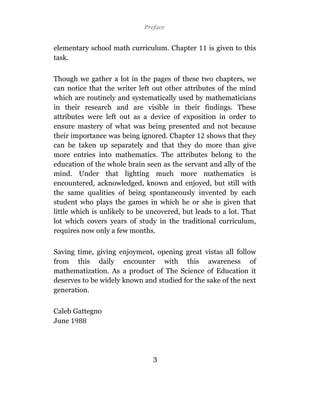 Preface


elementary school math curriculum. Chapter        is given to this
task.

Though we gather a lot in the pages of these two chapters, we
can notice that the writer left out other attributes of the mind
which are routinely and systematically used by mathematicians
in their research and are visible in their findings. These
attributes were left out as a device of exposition in order to
ensure mastery of what was being presented and not because
their importance was being ignored. Chapter       shows that they
can be taken up separately and that they do more than give
more entries into mathematics. The attributes belong to the
education of the whole brain seen as the servant and ally of the
mind. Under that lighting much more mathematics is
encountered, acknowledged, known and enjoyed, but still with
the same qualities of being spontaneously invented by each
student who plays the games in which he or she is given that
little which is unlikely to be uncovered, but leads to a lot. That
lot which covers years of study in the traditional curriculum,
requires now only a few months.

Saving time, giving enjoyment, opening great vistas all follow
from this daily encounter with this awareness of
mathematization. As a product of The Science of Education it
deserves to be widely known and studied for the sake of the next
generation.

Caleb Gattegno
June




                                3
 