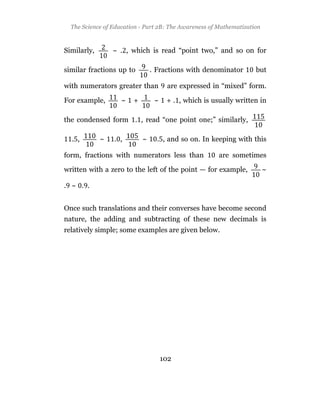 The Science of Education - Part 2B: The Awareness of Mathematization



Similarly,       ~ . , which is read “point two,” and so on for

similar fractions up to         . Fractions with denominator        but

with numerators greater than          are expressed in “mixed” form.

For example,        ~   +        ~    + . , which is usually written in

the condensed form . , read “one point one;” similarly,

  . ,        ~   . ,        ~     . , and so on. In keeping with this

form, fractions with numerators less than              are sometimes

written with a zero to the left of the point — for example,              ~

. ~ . .


Once such translations and their converses have become second
nature, the adding and subtracting of these new decimals is
relatively simple; some examples are given below.




                                     102
 