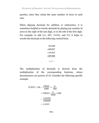 The Science of Education - Part 2B: The Awareness of Mathematization


practice, since they retain the same number of zeros in each
case.


When aligning decimals for addition or subtraction, it is
sometimes helpful to rewrite decimals by placing any number of
zeros to the right of the last digit, or to the left of the first digit.
For example, to add           . , .    ,     .        , and   . , it helps to
rewrite the decimals in the following vertical form.




                                      ***


The     multiplication       of   decimals       is     derived   from   the
multiplication     of    the      corresponding           fractions,   whose
denominators are powers of             . Consider the following specific
example.


            .      .     ~

                         ~

                         ~

                         ~ .


                                      104
 