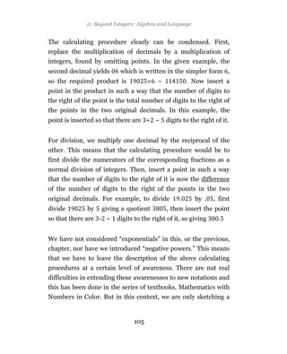 11 Beyond Integers: Algebra and Language


The calculating procedure clearly can be condensed. First,
replace the multiplication of decimals by a multiplication of
integers, found by omitting points. In the given example, the
second decimal yields      which is written in the simpler form ,
so the required product is               ~            . Now insert a
point in the product in such a way that the number of digits to
the right of the point is the total number of digits to the right of
the points in the two original decimals. In this example, the
point is inserted so that there are + ~      digits to the right of it.


For division, we multiply one decimal by the reciprocal of the
other. This means that the calculating procedure would be to
first divide the numerators of the corresponding fractions as a
normal division of integers. Then, insert a point in such a way
that the number of digits to the right of it is now the difference
of the number of digits to the right of the points in the two
original decimals. For example, to divide         .      by .   , first
divide        by    giving a quotient        , then insert the point
so that there are - ~    digits to the right of it, so giving     .


We have not considered “exponentials” in this, or the previous,
chapter, nor have we introduced “negative powers.” This means
that we have to leave the description of the above calculating
procedures at a certain level of awareness. There are not real
difficulties in extending these awarenesses to new notations and
this has been done in the series of textbooks, Mathematics with
Numbers in Color. But in this context, we are only sketching a


                                105
 