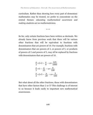 The Science of Education - Part 2B: The Awareness of Mathematization


curriculum. Rather than showing how every part of elementary
mathematics may be treated, we prefer to concentrate on the
central themes: educating mathematical awareness and
making students act as mathematicians.


                                  ***


So far, only certain fractions have been written as decimals. We
already know from previous work that there will be various
other fractions that will be equivalent to fractions with
denominators that are powers of         . For example, fractions with
denominators that are powers of , or powers of , or products
of powers of    and powers of , may all be replaced by fractions
with denominators that are powers of         .


                              ~    ~a

                          ~       ~a

                              ~     ~a


But what about all the other fractions, those with denominators
that have other factors than      or ? This challenge is of interest
to us because it leads easily to important new mathematical
awarenesses.




                                  106
 