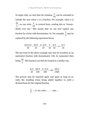 11 Beyond Integers: Algebra and Language



To begin with, we note that the notation            can be extended to

include the case where a is a fraction. For example, when a is

   , we can write      in vertical form, reading this as “twenty-

thirds over ten.” This means that we can now replace any

fraction by a form with denominator       . For example,        may be

replaced by the following equivalent forms.


                              +
                                          +                +


The last term in the above example may now be rewritten as an
equivalent fraction with denominator               , its numerator then

being    . This fraction can then be treated in a similar way.


                                  +
                                               +


The process may be repeated again and again as long as we
wish; the resulting terms being added together to yield a
decimal form for the original fraction.


                    ~ . +.   +.       +...~.         ...




                                  107
 