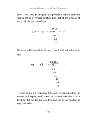 11 Beyond Integers: Algebra and Language


These steps may be merged in a procedure whose steps are
written out in a vertical notation like that of the division of
integers in the previous chapter.



                             )         )



The steps in the derivation of, say,       may be set out in the same

way.



                         )             )




Here we stop at the remainder , because we can sense that the
process will repeat itself, since we started with the           as a
dividend. But the decimal is endless and can be extended for as
long as we wish.


                                 109
 