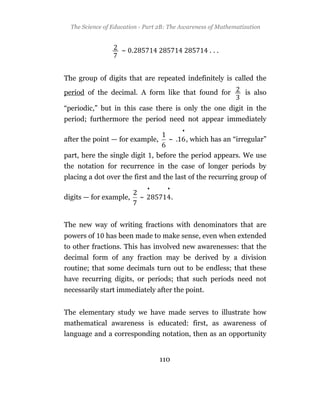 The Science of Education - Part 2B: The Awareness of Mathematization



                    ~ .                                ...


The group of digits that are repeated indefinitely is called the

period of the decimal. A form like that found for                  is also

“periodic,” but in this case there is only the one digit in the
period; furthermore the period need not appear immediately
                                            •
after the point — for example,       ~          , which has an “irregular”

part, here the single digit , before the period appears. We use
the notation for recurrence in the case of longer periods by
placing a dot over the first and the last of the recurring group of
                              •     •
digits — for example,     ~             .


The new way of writing fractions with denominators that are
powers of     has been made to make sense, even when extended
to other fractions. This has involved new awarenesses: that the
decimal form of any fraction may be derived by a division
routine; that some decimals turn out to be endless; that these
have recurring digits, or periods; that such periods need not
necessarily start immediately after the point.


The elementary study we have made serves to illustrate how
mathematical awareness is educated: first, as awareness of
language and a corresponding notation, then as an opportunity


                                  110
 