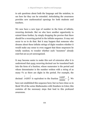 11 Beyond Integers: Algebra and Language


to ask questions about both the language and the notation, to
see how far they can be extended. Articulating the awareness
provides new mathematical openings for both students and
teachers.


We now have a new type of number in the form of infinite,
recurring decimals. But we also have another opportunity to
extend these further, by simply dropping the proviso that there
should be a recurring period in the infinite sequence. It may not
occur to us to do that. But it may happen that someone who
dreams about these infinite strings of digits wonders whether it
would make any sense to even suggest that these sequences be
totally random; to wonder whether such “monsters” already
exist but are as yet unrecognized.


It may become easier to make this sort of extension after it is
understood that every recurring decimal can be translated back
into the form of a fraction, whose numerator is the period and
whose denominator is the number written with a string of as
many      ’s as there are digits in the period. For example, the
            •     •
decimal               is equivalent to the fraction        ~   . We

have not established this sequence here; but we have done so in
Book VII of the series Mathematics with Numbers in Color; this
contains all the necessary steps that lead to this profound
awareness.




                                  111
 