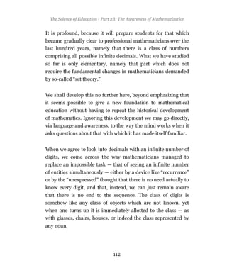 The Science of Education - Part 2B: The Awareness of Mathematization


It is profound, because it will prepare students for that which
became gradually clear to professional mathematicians over the
last hundred years, namely that there is a class of numbers
comprising all possible infinite decimals. What we have studied
so far is only elementary, namely that part which does not
require the fundamental changes in mathematicians demanded
by so-called “set theory.”


We shall develop this no further here, beyond emphasizing that
it seems possible to give a new foundation to mathematical
education without having to repeat the historical development
of mathematics. Ignoring this development we may go directly,
via language and awareness, to the way the mind works when it
asks questions about that with which it has made itself familiar.


When we agree to look into decimals with an infinite number of
digits, we come across the way mathematicians managed to
replace an impossible task — that of seeing an infinite number
of entities simultaneously — either by a device like “recurrence”
or by the “unexpressed” thought that there is no need actually to
know every digit, and that, instead, we can just remain aware
that there is no end to the sequence. The class of digits is
somehow like any class of objects which are not known, yet
when one turns up it is immediately allotted to the class — as
with glasses, chairs, houses, or indeed the class represented by
any noun.




                                 112
 