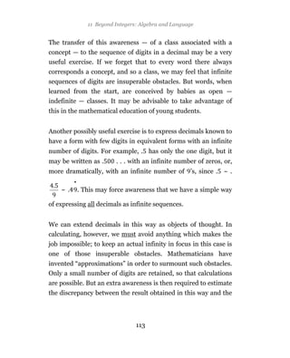 11 Beyond Integers: Algebra and Language


The transfer of this awareness — of a class associated with a
concept — to the sequence of digits in a decimal may be a very
useful exercise. If we forget that to every word there always
corresponds a concept, and so a class, we may feel that infinite
sequences of digits are insuperable obstacles. But words, when
learned from the start, are conceived by babies as open —
indefinite — classes. It may be advisable to take advantage of
this in the mathematical education of young students.


Another possibly useful exercise is to express decimals known to
have a form with few digits in equivalent forms with an infinite
number of digits. For example, . has only the one digit, but it
may be written as .       . . . with an infinite number of zeros, or,
more dramatically, with an infinite number of ’s, since . ~ .
         •
    ~        . This may force awareness that we have a simple way

of expressing all decimals as infinite sequences.


We can extend decimals in this way as objects of thought. In
calculating, however, we must avoid anything which makes the
job impossible; to keep an actual infinity in focus in this case is
one of those insuperable obstacles. Mathematicians have
invented “approximations” in order to surmount such obstacles.
Only a small number of digits are retained, so that calculations
are possible. But an extra awareness is then required to estimate
the discrepancy between the result obtained in this way and the




                                  113
 