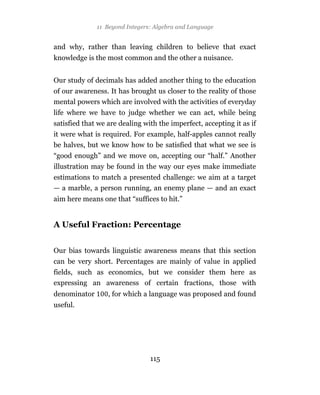 11 Beyond Integers: Algebra and Language


and why, rather than leaving children to believe that exact
knowledge is the most common and the other a nuisance.


Our study of decimals has added another thing to the education
of our awareness. It has brought us closer to the reality of those
mental powers which are involved with the activities of everyday
life where we have to judge whether we can act, while being
satisfied that we are dealing with the imperfect, accepting it as if
it were what is required. For example, half-apples cannot really
be halves, but we know how to be satisfied that what we see is
“good enough” and we move on, accepting our “half.” Another
illustration may be found in the way our eyes make immediate
estimations to match a presented challenge: we aim at a target
— a marble, a person running, an enemy plane — and an exact
aim here means one that “suffices to hit.”


A Useful Fraction: Percentage


Our bias towards linguistic awareness means that this section
can be very short. Percentages are mainly of value in applied
fields, such as economics, but we consider them here as
expressing an awareness of certain fractions, those with
denominator       , for which a language was proposed and found
useful.




                                115
 