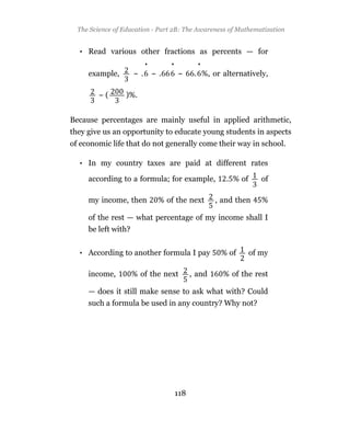 The Science of Education - Part 2B: The Awareness of Mathematization


  • Read various other fractions as percents — for
                         •        •           •
     example,       ~.       ~.       ~      . %, or alternatively,

        ~(       )%.


Because percentages are mainly useful in applied arithmetic,
they give us an opportunity to educate young students in aspects
of economic life that do not generally come their way in school.

  • In my country taxes are paid at different rates

     according to a formula; for example,              . % of      of

     my income, then          % of the next         , and then     %

     of the rest — what percentage of my income shall I
     be left with?


  • According to another formula I pay               % of       of my

     income,       % of the next            , and     % of the rest

     — does it still make sense to ask what with? Could
     such a formula be used in any country? Why not?




                                      118
 