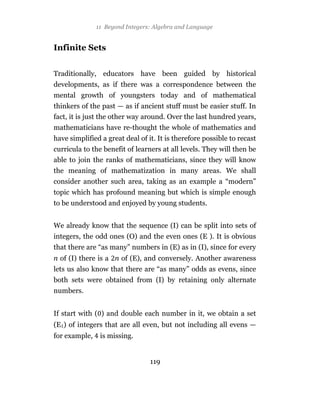 11 Beyond Integers: Algebra and Language


Infinite Sets


Traditionally, educators have been guided by historical
developments, as if there was a correspondence between the
mental growth of youngsters today and of mathematical
thinkers of the past — as if ancient stuff must be easier stuff. In
fact, it is just the other way around. Over the last hundred years,
mathematicians have re-thought the whole of mathematics and
have simplified a great deal of it. It is therefore possible to recast
curricula to the benefit of learners at all levels. They will then be
able to join the ranks of mathematicians, since they will know
the meaning of mathematization in many areas. We shall
consider another such area, taking as an example a “modern”
topic which has profound meaning but which is simple enough
to be understood and enjoyed by young students.


We already know that the sequence (I) can be split into sets of
integers, the odd ones (O) and the even ones (E ). It is obvious
that there are “as many” numbers in (E) as in (I), since for every
n of (I) there is a n of (E), and conversely. Another awareness
lets us also know that there are “as many” odds as evens, since
both sets were obtained from (I) by retaining only alternate
numbers.


If start with ( ) and double each number in it, we obtain a set
(E ) of integers that are all even, but not including all evens —
for example,    is missing.


                                 119
 