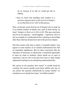 11 Beyond Integers: Algebra and Language


      do so, because if we did we would get lost in
      infinity.

   • Once we know that doubling each number in a
      previous sequence gives us the next set of integers,
      we see that there is no “end” to this process.

Thus, we become aware that the set of integers (En) is made up
of an infinite number of infinite sets, each of them having “as
many” integers as there are in (O) or (E). This new awareness
may be an eye-opening — mind-boggling — experience, but it is
also an example of a mathematical fact, requiring no knowledge
other than what has already been met in the previous chapter.


This first contact with what is called a “countable infinity” may
appear to some teachers as an isolated mathematical fact with
no immediate significance. But for those concerned with the
education of awareness, it will provide a wonderful opportunity
to open up vistas to students, whose minds are so open to
experience, and yet who in the past have been so often simply
regimented and kept on an uninspiring mathematical diet.


The answer to the question “how many?” is usually found by
counting. We cannot actually count these infinite sets; but we
can answer the question satisfactorily by saying “infinity” or,
sometimes as we already have done, “an infinite number.”




                               121
 