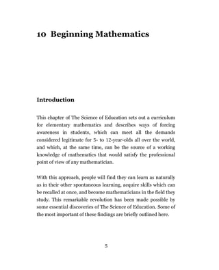 10 Beginning Mathematics




Introduction


This chapter of The Science of Education sets out a curriculum
for elementary mathematics and describes ways of forcing
awareness in students, which can meet all the demands
considered legitimate for - to       -year-olds all over the world,
and which, at the same time, can be the source of a working
knowledge of mathematics that would satisfy the professional
point of view of any mathematician.


With this approach, people will find they can learn as naturally
as in their other spontaneous learning, acquire skills which can
be recalled at once, and become mathematicians in the field they
study. This remarkable revolution has been made possible by
some essential discoveries of The Science of Education. Some of
the most important of these findings are briefly outlined here.




                                 5
 