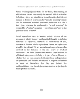 The Science of Education - Part 2B: The Awareness of Mathematization


Actual counting requires that a set be “finite,” the meaning of
which is that the set can actually be counted. This is a circular
definition — there are lots of these in mathematics. But it is not
circular in terms of awareness; for “actually counting” means
that the action can be in fact performed, even were it to take a
long time, whereas in mathematics, “actual counting” is
replaced by a “virtual” operation — one which says “yes” to the
question “can it be done?”


Actual operations have to become virtual, because of the
presence of infinity in every mathematical thought. In defining
numerals as adjectives, cardinals as enumerators of sets,
numbers as finite or infinite equivalence classes, we replace the
actual by the virtual. We act as mathematicians, who are also
involved in the demands of life and aware of practical
limitations. Like them, students can come to know whether an
additional component — infinity — is part of their thinking or
whether they are only concerned with operations and operations
on operations. Our students are entitled to be given the chance
to   prove   to   themselves      that   they    can    behave     like
mathematicians, even though their main concern at the time is
not to produce theorems.




                                 122
 