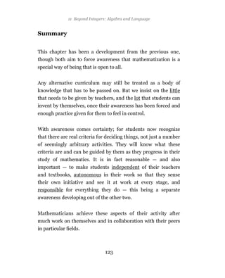 11 Beyond Integers: Algebra and Language


Summary


This chapter has been a development from the previous one,
though both aim to force awareness that mathematization is a
special way of being that is open to all.


Any alternative curriculum may still be treated as a body of
knowledge that has to be passed on. But we insist on the little
that needs to be given by teachers, and the lot that students can
invent by themselves, once their awareness has been forced and
enough practice given for them to feel in control.


With awareness comes certainty; for students now recognize
that there are real criteria for deciding things, not just a number
of seemingly arbitrary activities. They will know what these
criteria are and can be guided by them as they progress in their
study of mathematics. It is in fact reasonable — and also
important — to make students independent of their teachers
and textbooks, autonomous in their work so that they sense
their own initiative and see it at work at every stage, and
responsible for everything they do — this being a separate
awareness developing out of the other two.


Mathematicians achieve these aspects of their activity after
much work on themselves and in collaboration with their peers
in particular fields.



                                 123
 