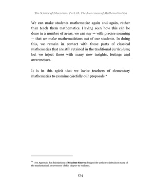 The Science of Education - Part 2B: The Awareness of Mathematization


We can make students mathematize again and again, rather
than teach them mathematics. Having seen how this can be
done in a number of areas, we can say — with precise meaning
— that we make mathematicians out of our students. In doing
this, we remain in contact with those parts of classical
mathematics that are still retained in the traditional curriculum;
but we inject these with many new insights, feelings and
awarenesses.


It is in this spirit that we invite teachers of elementary
mathematics to examine carefully our proposals.*




*  See Appendix for descriptions of Student Sheets designed by author to introduce many of
the mathematical awarenesses of this chapter to students.



                                           124
 