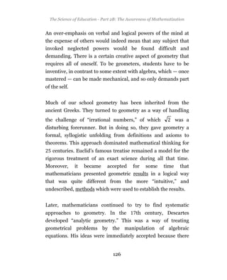The Science of Education - Part 2B: The Awareness of Mathematization


An over-emphasis on verbal and logical powers of the mind at
the expense of others would indeed mean that any subject that
invoked neglected powers would be found difficult and
demanding. There is a certain creative aspect of geometry that
requires all of oneself. To be geometers, students have to be
inventive, in contrast to some extent with algebra, which — once
mastered — can be made mechanical, and so only demands part
of the self.


Much of our school geometry has been inherited from the
ancient Greeks. They turned to geometry as a way of handling
the challenge of “irrational numbers,” of which                  was a
disturbing forerunner. But in doing so, they gave geometry a
formal, syllogistic unfolding from definitions and axioms to
theorems. This approach dominated mathematical thinking for
   centuries. Euclid’s famous treatise remained a model for the
rigorous treatment of an exact science during all that time.
Moreover, it became accepted for some time that
mathematicians presented geometric results in a logical way
that was quite different from the more “intuitive,” and
undescribed, methods which were used to establish the results.


Later, mathematicians continued to try to find systematic
approaches to geometry. In the               th century, Descartes
developed “analytic geometry.” This was a way of treating
geometrical problems by the manipulation of algebraic
equations. His ideas were immediately accepted because there


                                 126
 
