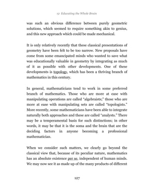 12 Educating the Whole Brain


was such an obvious difference between purely geometric
solutions, which seemed to require something akin to genius,
and this new approach which could be made mechanical.


It is only relatively recently that these classical presentations of
geometry have been felt to be too narrow. New proposals have
come from some emancipated minds who wanted to save what
was educationally valuable in geometry by integrating as much
of it as possible with other developments. One of these
developments is topology, which has been a thriving branch of
mathematics in this century.


In general, mathematicians tend to work in some preferred
branch of mathematics. Those who are more at ease with
manipulating operations are called “algebraists;” those who are
more at ease with manipulating sets are called “topologists.”
More recently, some mathematicians have been able to integrate
naturally both approaches and these are called “analysts.” There
may be a temperamental basis for such distinctions; in other
words, it may be that it is the soma and the brain that are the
deciding   factors    in    anyone     becoming     a   professional
mathematician.


When we consider such matters, we clearly go beyond the
classical view that, because of its peculiar nature, mathematics
has an absolute existence per se, independent of human minds.
We may now see it as made up of the many products of different



                                 127
 