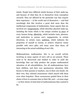 The Science of Education - Part 2B: The Awareness of Mathematization


minds. People have different minds because of their make-up,
and because of what they do to themselves from conception
onwards. They are affected by the particular way they acquire
their experience — of the world and of themselves — and find
unwittingly that this involves a great deal more than the
intellectual components of mathematics. Some aspects that are
involved are: temperament, which describes physical make-up,
including the brain which is the unique creation in utero of
every human being; affectivity, which includes taste, pleasure,
and motivation to pursue one’s engagements, in certain
directions, in certain ways; ambition, which indicates the
projection of oneself in society, to achieve whatever seems
possible with one’s gifts; and many more than these, all
interacting in the actual unfolding of one’s life.


Mathematicians mathematize; this is an overall activity
involving as many aspects of one’s self as are present. These
need to be discovered and studied in order to yield the
knowledge that can help produce the proper mathematical
education of all schoolchildren. For all mathematicians have
been children, and their own spontaneous education, little
known to their parents or teachers, was in their own hands. On
their own, they selected awarenesses which stayed with them
even when forgotten. These awarenesses guided them in their
choice of how to consume time in their life, and — at some stage
— in their choice of what kind of mathematicians they wanted to
be.



                                 128
 