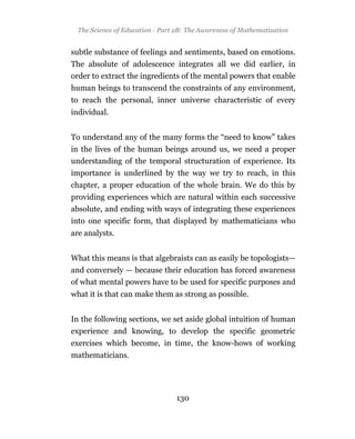 The Science of Education - Part 2B: The Awareness of Mathematization


subtle substance of feelings and sentiments, based on emotions.
The absolute of adolescence integrates all we did earlier, in
order to extract the ingredients of the mental powers that enable
human beings to transcend the constraints of any environment,
to reach the personal, inner universe characteristic of every
individual.


To understand any of the many forms the “need to know” takes
in the lives of the human beings around us, we need a proper
understanding of the temporal structuration of experience. Its
importance is underlined by the way we try to reach, in this
chapter, a proper education of the whole brain. We do this by
providing experiences which are natural within each successive
absolute, and ending with ways of integrating these experiences
into one specific form, that displayed by mathematicians who
are analysts.


What this means is that algebraists can as easily be topologists—
and conversely — because their education has forced awareness
of what mental powers have to be used for specific purposes and
what it is that can make them as strong as possible.


In the following sections, we set aside global intuition of human
experience and knowing, to develop the specific geometric
exercises which become, in time, the know-hows of working
mathematicians.




                                 130
 