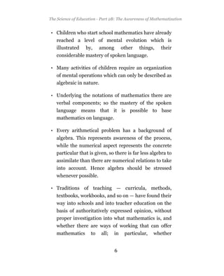 The Science of Education - Part 2B: The Awareness of Mathematization


• Children who start school mathematics have already
   reached a level of mental evolution which is
   illustrated by, among other things, their
   considerable mastery of spoken language.

• Many activities of children require an organization
   of mental operations which can only be described as
   algebraic in nature.

• Underlying the notations of mathematics there are
   verbal components; so the mastery of the spoken
   language means that it is possible to base
   mathematics on language.

• Every arithmetical problem has a background of
   algebra. This represents awareness of the process,
   while the numerical aspect represents the concrete
   particular that is given, so there is far less algebra to
   assimilate than there are numerical relations to take
   into account. Hence algebra should be stressed
   whenever possible.

• Traditions of teaching — curricula, methods,
   textbooks, workbooks, and so on — have found their
   way into schools and into teacher education on the
   basis of authoritatively expressed opinion, without
   proper investigation into what mathematics is, and
   whether there are ways of working that can offer
   mathematics       to   all;   in   particular,    whether


                                 6
 