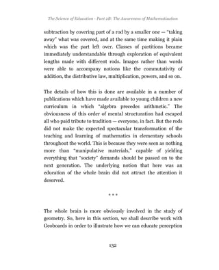 The Science of Education - Part 2B: The Awareness of Mathematization


subtraction by covering part of a rod by a smaller one — “taking
away” what was covered, and at the same time making it plain
which was the part left over. Classes of partitions became
immediately understandable through exploration of equivalent
lengths made with different rods. Images rather than words
were able to accompany notions like the commutativity of
addition, the distributive law, multiplication, powers, and so on.


The details of how this is done are available in a number of
publications which have made available to young children a new
curriculum in which “algebra precedes arithmetic.” The
obviousness of this order of mental structuration had escaped
all who paid tribute to tradition — everyone, in fact. But the rods
did not make the expected spectacular transformation of the
teaching and learning of mathematics in elementary schools
throughout the world. This is because they were seen as nothing
more than “manipulative materials,” capable of yielding
everything that “society” demands should be passed on to the
next generation. The underlying notion that here was an
education of the whole brain did not attract the attention it
deserved.


                                 ***


The whole brain is more obviously involved in the study of
geometry. So, here in this section, we shall describe work with
Geoboards in order to illustrate how we can educate perception



                                 132
 