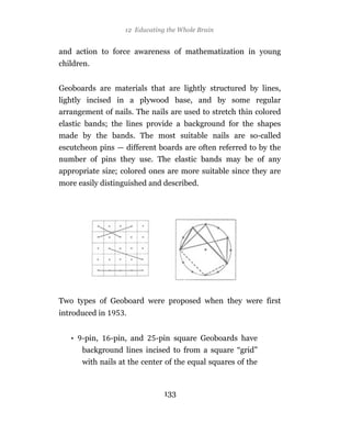 12 Educating the Whole Brain


and action to force awareness of mathematization in young
children.


Geoboards are materials that are lightly structured by lines,
lightly incised in a plywood base, and by some regular
arrangement of nails. The nails are used to stretch thin colored
elastic bands; the lines provide a background for the shapes
made by the bands. The most suitable nails are so-called
escutcheon pins — different boards are often referred to by the
number of pins they use. The elastic bands may be of any
appropriate size; colored ones are more suitable since they are
more easily distinguished and described.




Two types of Geoboard were proposed when they were first
introduced in      .


   • -pin,      -pin, and   -pin square Geoboards have
      background lines incised to from a square “grid”
      with nails at the center of the equal squares of the



                               133
 