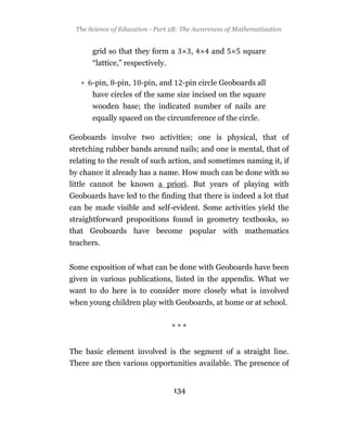 The Science of Education - Part 2B: The Awareness of Mathematization


      grid so that they form a          ,    and        square
      “lattice,” respectively.

   • -pin, -pin,      -pin, and     -pin circle Geoboards all
      have circles of the same size incised on the square
      wooden base; the indicated number of nails are
      equally spaced on the circumference of the circle.

Geoboards involve two activities; one is physical, that of
stretching rubber bands around nails; and one is mental, that of
relating to the result of such action, and sometimes naming it, if
by chance it already has a name. How much can be done with so
little cannot be known a priori. But years of playing with
Geoboards have led to the finding that there is indeed a lot that
can be made visible and self-evident. Some activities yield the
straightforward propositions found in geometry textbooks, so
that Geoboards have become popular with mathematics
teachers.


Some exposition of what can be done with Geoboards have been
given in various publications, listed in the appendix. What we
want to do here is to consider more closely what is involved
when young children play with Geoboards, at home or at school.


                                 ***


The basic element involved is the segment of a straight line.
There are then various opportunities available. The presence of


                                  134
 