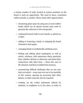 12 Educating the Whole Brain


a certain number of nails, located at certain positions on the
board is such an opportunity. The need to know, sometimes
called curiosity, is another. These create other opportunities:


  • structuring plane space by using one or more rubber
    bands which can be placed around some nails to
     generate the unknown or the unexpected;

  • rotating the board, held in one’s hands, or placed on
     a table;

  • adding or removing a band, or stripping the board
     of bands to start again;

  • arranging bands in aesthetically satisfying ways;

  • finding and talking about topological, as well as
    metric, relations, with statements about particular
     facts, whether obvious or otherwise, and about their
     connections with other facts — those also seen in
     the situation and those recalled from memory;

  • encountering difficult challenges that no one may
     have yet solved — some may turn out to be insoluble
     in this context, opening up awareness that other
     lattices, or other material, may be required;

  • working on the verbal statements offered by
     students, to neighbors or to the class, in order to



                                135
 