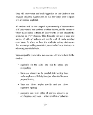 12 Educating the Whole Brain
                    12 Educating the Whole Brain


They will know when the local suggestion on the Geoboard can
be given universal significance, so that the words used to speak
of it are sensed as global.


All students will be able to speak spontaneously of these matters
as if they were as real to them as other objects, and in a manner
which makes sense to them. In other words, we can educate the
geometer in every student. This demands the use of eyes and
hands, of will, of feelings and words, and of easily recalled
experience. So when we hear the students making statements
that are recognizably geometrical, we can also know that we are
educating the whole brain.


Various specific geometrical awarenesses will be available to the
student:


  • segments on the same line can be added and
    subtracted;

  • lines can intersect or be parallel; intersecting lines
     make angles — called right angles when the lines are
     perpendicular;

  • lines can bisect angles equally and can bisect
     segments equally;

  • segments can form sides of convex, concave, or
     overlapping, polygons — adjacent sides of polygons



                                137
 